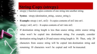 String Copy (strcpy)
• strcpy( ) function copies contents of one string into another string.
• Syntax : strcpy (destination_string , source_string );
• Example:-strcpy ( str1, str2) – It copies contents of str2 into str1.
strcpy ( str2, str1) – It copies contents of str1 into str2.
• If destination string length is less than source string, entire source string
value won’t be copied into destination string. For example, consider
destination string length is 20 and source string length is 30. Then, only 20
characters from source string will be copied into destination string and
remaining 10 characters won’t be copied and will be truncated.
 