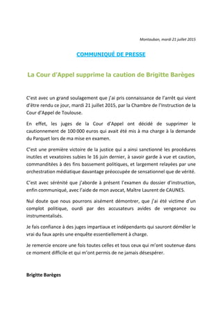 Montauban, mardi 21 juillet 2015
COMMUNIQUÉ DE PRESSE
La Cour d’Appel supprime la caution de Brigitte Barèges
C’est avec un grand soulagement que j’ai pris connaissance de l’arrêt qui vient
d’être rendu ce jour, mardi 21 juillet 2015, par la Chambre de l’Instruction de la
Cour d’Appel de Toulouse.
En effet, les juges de la Cour d’Appel ont décidé de supprimer le
cautionnement de 100 000 euros qui avait été mis à ma charge à la demande
du Parquet lors de ma mise en examen.
C’est une première victoire de la justice qui a ainsi sanctionné les procédures
inutiles et vexatoires subies le 16 juin dernier, à savoir garde à vue et caution,
commanditées à des fins bassement politiques, et largement relayées par une
orchestration médiatique davantage préoccupée de sensationnel que de vérité.
C’est avec sérénité que j’aborde à présent l’examen du dossier d’instruction,
enfin communiqué, avec l’aide de mon avocat, Maître Laurent de CAUNES.
Nul doute que nous pourrons aisément démontrer, que j’ai été victime d’un
complot politique, ourdi par des accusateurs avides de vengeance ou
instrumentalisés.
Je fais confiance à des juges impartiaux et indépendants qui sauront démêler le
vrai du faux après une enquête essentiellement à charge.
Je remercie encore une fois toutes celles et tous ceux qui m’ont soutenue dans
ce moment difficile et qui m’ont permis de ne jamais désespérer.
Brigitte Barèges
 