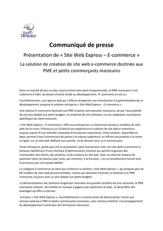 Communiqué de presse
Présentation de « Site Web Express – E-commerce »
La solution de création de site web e-commerce destinée aux
PME et petits commerçants marocains
Dans un marché de plus en plus concurrentiel mais plein d’opportunités, la PME marocaine n’est
nullement à l’abri, du besoin d’outils d’aide au développement, l’E-commerce en est un.
Fourthdimension, une agence web qui s’efforce d’apporter une contribution à la généralisation de ce
développement, propose la solution entreprise « Site Web Express – E-commerce »
Une solution E-commerce destinée aux PME et petits commerçants marocains, de par l’accessibilité
de son prix adapté aux petits budgets, la simplicité de son utilisation, et son adaptation aux besoins
spécifiques du client marocain.
« Site Web Express – E-commerce » offre aux entreprises un choix entre plusieurs modèles de sites
web clé en main. Préconçus sur la base d’une expérience en création de site web e-commerce,
acquise auprès d’une clientèle composée d’entreprises marocaines. Cette solution, disponible en
ligne, permet à tout commerçant de passer à la vitesse supérieure, en offrant ses produits à la vente
en ligne, sur un site web reflétant son activité ; et de devenir ainsi un e-commerçant.
Toute entreprise, quelle que soit sa localisation, peut maintenant créer son site web e-commerce à
distance, bénéficiant d’une interface d’administration intuitive qui permet la gestion des
commandes, des clients, des produits, et du contenu du site web. Avec un choix de moyens de
paiement selon les besoins (par carte, par virement, à la livraison…) et un encadrement durant tout
le processus par une équipe dédiée.
La catégorie E-commerce ne vient que renforcer la solution « Site Web Express », qui propose plus de
60 modèles de sites web personnalisables, classés par domaine d’activité, et destinés à la PME
marocaine, toujours avec un prix adapté aux petits budgets
La démocratisation des solutions longtemps réservées aux grandes sociétés est une nécessité, la PME
marocaine a besoin de combler le manque à gagner que représente le web, et de profiter des
avantages qu’offre ce dernier.
A travers « Site Web Express », Fourthdimension a comme vision de démocratiser l’accès aux
services web pour PME et petits commerçants marocains, avec comme ambition, l’accompagnement
du développement numérique de l’entreprise marocaine.
 