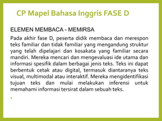 CP Mapel Bahasa Inggris FASE D
ELEMEN MEMBACA - MEMIRSA
Pada akhir fase D, peserta didik membaca dan merespon
teks familiar dan tidak familiar yang mengandung struktur
yang telah dipelajari dan kosakata yang familiar secara
mandiri. Mereka mencari dan mengevaluasi ide utama dan
informasi spesifik dalam berbagai jenis teks. Teks ini dapat
berbentuk cetak atau digital, termasuk diantaranya teks
visual, multimodal atau interaktif. Mereka mengidentifikasi
tujuan teks dan mulai melakukan inferensi untuk
memahami informasi tersirat dalam sebuah teks.
•
 