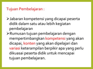 Tujuan Pembelajaran :
Jabaran kompetensi yang dicapai peserta
didik dalam satu atau lebih kegiatan
pembelajaran
Rumusan tujuan pembelajaran dengan
mempertimbangkan kompetensi yang akan
dicapai, konten yang akan dipelajari dan
variasi keterampilan berpikir apa yang perlu
dikuasai peserta didik untuk mencapai
tujuan pembelajaran.
 