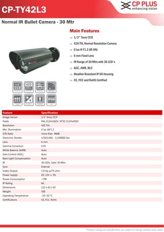 CP-TY42L3
Normal IR Bullet Camera - 30 Mtr
                                                  Main Features
                                                     1/3" Sony CCD
                                                     420 TVL Normal Resolution Camera
                                                     0 lux @ F1.2 (IR ON)
                                                     6 mm Fixed Lens
                                                     IR Range of 30 Mtrs with 36 LED's
                                                     AGC, AWB, BLC
                                                     Weather Resistant IP 66 Housing
                                                     CE, FCC and RoHS Certified




Feature                   Specification
Image Sensor              1/3" Sony CCD
Pixels                    PAL:512Hx582V, NTSC:512Hx492V
Resolution                420 TVL
Min. Illumination         0 lux @F1.2
S/N Ratio                 more than 48dB
Electronic Shutter        1/50(1/60) - 1/100000 Sec
Lens                      6 mm
Gamma Correction          0.45
White Balance (AWB)       Auto
Gain Control (AGC)        Auto
Back Light Compensation   Auto
IR                        36 LEDs, Upto 30 Mtrs
Sync                      Internal
Video Output              1.0 Vp-p/75 ohm
Power Supply              DC 12V ± 5%
Power Consumption         <7W
IP Rating                 66
Dimensions                112 x 62 x 62
Weight                    500
Operating Temperature     -10~50 °C
Certifications            CE, FCC, RoHs




                                                                *Product casing and specifications are subject to change without prior notice
 