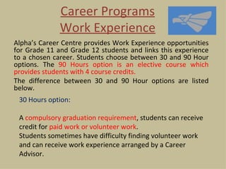 Career Programs
              Work Experience
Alpha’s Career Centre provides Work Experience opportunities
for Grade 11 and Grade 12 students and links this experience
to a chosen career. Students choose between 30 and 90 Hour
options. The 90 Hours option is an elective course which
provides students with 4 course credits.
The difference between 30 and 90 Hour options are listed
below.
 30 Hours option:

 A compulsory graduation requirement, students can receive
 credit for paid work or volunteer work.
 Students sometimes have difficulty finding volunteer work
 and can receive work experience arranged by a Career
 Advisor.
 