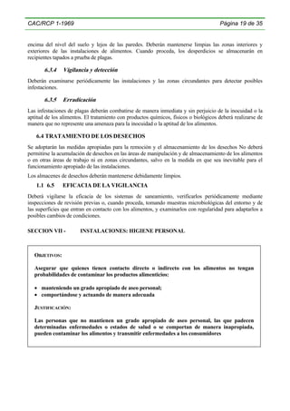 CAC/RCP 1-1969

Página 19 de 35

encima del nivel del suelo y lejos de las paredes. Deberán mantenerse limpias las zonas interiores y
exteriores de las instalaciones de alimentos. Cuando proceda, los desperdicios se almacenarán en
recipientes tapados a prueba de plagas.

6.3.4

Vigilancia y detección

Deberán examinarse periódicamente las instalaciones y las zonas circundantes para detectar posibles
infestaciones.

6.3.5

Erradicación

Las infestaciones de plagas deberán combatirse de manera inmediata y sin perjuicio de la inocuidad o la
aptitud de los alimentos. El tratamiento con productos químicos, físicos o biológicos deberá realizarse de
manera que no represente una amenaza para la inocuidad o la aptitud de los alimentos.

6.4 TRATAMIENTO DE LOS DESECHOS
Se adoptarán las medidas apropiadas para la remoción y el almacenamiento de los desechos No deberá
permitirse la acumulación de desechos en las áreas de manipulación y de almacenamiento de los alimentos
o en otras áreas de trabajo ni en zonas circundantes, salvo en la medida en que sea inevitable para el
funcionamiento apropiado de las instalaciones.
Los almacenes de desechos deberán mantenerse debidamente limpios.

1.1 6.5

EFICACIA DE LA VIGILANCIA

Deberá vigilarse la eficacia de los sistemas de saneamiento, verificarlos periódicamente mediante
inspecciones de revisión previas o, cuando proceda, tomando muestras microbiológicas del entorno y de
las superficies que entran en contacto con los alimentos, y examinarlos con regularidad para adaptarlos a
posibles cambios de condiciones.
SECCION VII -

INSTALACIONES: HIGIENE PERSONAL

OBJETIVOS:
Asegurar que quienes tienen contacto directo o indirecto con los alimentos no tengan
probabilidades de contaminar los productos alimenticios:
• manteniendo un grado apropiado de aseo personal;
• comportándose y actuando de manera adecuada
JUSTIFICACIÓN:
Las personas que no mantienen un grado apropiado de aseo personal, las que padecen
determinadas enfermedades o estados de salud o se comportan de manera inapropiada,
pueden contaminar los alimentos y transmitir enfermedades a los consumidores

 