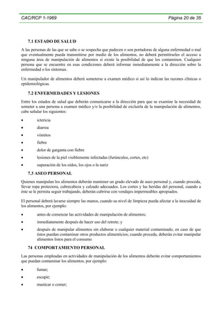 CAC/RCP 1-1969

Página 20 de 35

7.1 ESTADO DE SALUD
A las personas de las que se sabe o se sospecha que padecen o son portadoras de alguna enfermedad o mal
que eventualmente pueda transmitirse por medio de los alimentos, no deberá permitírseles el acceso a
ninguna área de manipulación de alimentos si existe la posibilidad de que los contaminen. Cualquier
persona que se encuentre en esas condiciones deberá informar inmediatamente a la dirección sobre la
enfermedad o los síntomas.
Un manipulador de alimentos deberá someterse a examen médico si así lo indican las razones clínicas o
epidemiológicas.

7.2 ENFERMEDADES Y LESIONES
Entre los estados de salud que deberán comunicarse a la dirección para que se examine la necesidad de
someter a una persona a examen médico y/o la posibilidad de excluirla de la manipulación de alimentos,
cabe señalar los siguientes:
•

ictericia

•

diarrea

•

vómitos

•

fiebre

•

dolor de garganta con fiebre

•

lesiones de la piel visiblemente infectadas (furúnculos, cortes, etc)

•

supuración de los oídos, los ojos o la nariz

7.3 ASEO PERSONAL
Quienes manipulan los alimentos deberán mantener un grado elevado de aseo personal y, cuando proceda,
llevar ropa protectora, cubrecabeza y calzado adecuados. Los cortes y las heridas del personal, cuando a
éste se le permita seguir trabajando, deberán cubrirse con vendajes impermeables apropiados.
El personal deberá lavarse siempre las manos, cuando su nivel de limpieza pueda afectar a la inocuidad de
los alimentos, por ejemplo:
•

antes de comenzar las actividades de manipulación de alimentos;

•

inmediatamente después de hacer uso del retrete; y

•

después de manipular alimentos sin elaborar o cualquier material contaminado, en caso de que
éstos puedan contaminar otros productos alimenticios; cuando proceda, deberán evitar manipular
alimentos listos para el consumo

74 COMPORTAMIENTO PERSONAL
Las personas empleadas en actividades de manipulación de los alimentos deberán evitar comportamientos
que puedan contaminar los alimentos, por ejemplo:
•

fumar;

•

escupir;

•

masticar o comer;

 