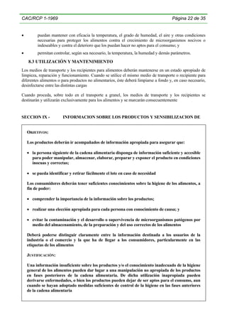 CAC/RCP 1-1969

Página 22 de 35

•

puedan mantener con eficacia la temperatura, el grado de humedad, el aire y otras condiciones
necesarias para proteger los alimentos contra el crecimiento de microorganismos nocivos o
indeseables y contra el deterioro que los puedan hacer no aptos para el consumo; y

•

permitan controlar, según sea necesario, la temperatura, la humedad y demás parámetros.

8.3 UTILIZACIÓN Y MANTENIMIENTO
Los medios de transporte y los recipientes para alimentos deberán mantenerse en un estado apropiado de
limpieza, reparación y funcionamiento. Cuando se utilice el mismo medio de transporte o recipiente para
diferentes alimentos o para productos no alimentarios, éste deberá limpiarse a fondo y, en caso necesario,
desinfectarse entre las distintas cargas
Cuando proceda, sobre todo en el transporte a granel, los medios de transporte y los recipientes se
destinarán y utilizarán exclusivamente para los alimentos y se marcarán consecuentemente

SECCION IX -

INFORMACION SOBRE LOS PRODUCTOS Y SENSIBILIZACION DE

OBJETIVOS:
Los productos deberán ir acompañados de información apropiada para asegurar que:
• la persona siguiente de la cadena alimentaria disponga de información suficiente y accesible
para poder manipular, almacenar, elaborar, preparar y exponer el producto en condiciones
inocuas y correctas;
• se pueda identificar y retirar fácilmente el lote en caso de necesidad
Los consumidores deberán tener suficientes conocimientos sobre la higiene de los alimentos, a
fin de poder:
• comprender la importancia de la información sobre los productos;
• realizar una elección apropiada para cada persona con conocimiento de causa; y
• evitar la contaminación y el desarrollo o supervivencia de microorganismos patógenos por
medio del almacenamiento, de la preparación y del uso correctos de los alimentos
Deberá poderse distinguir claramente entre la información destinada a los usuarios de la
industria o el comercio y la que ha de llegar a los consumidores, particularmente en las
etiquetas de los alimentos
JUSTIFICACIÓN:
Una información insuficiente sobre los productos y/o el conocimiento inadecuado de la higiene
general de los alimentos pueden dar lugar a una manipulación no apropiada de los productos
en fases posteriores de la cadena alimentaria. De dicha utilización inapropiada pueden
derivarse enfermedades, o bien los productos pueden dejar de ser aptos para el consumo, aun
cuando se hayan adoptado medidas suficientes de control de la higiene en las fases anteriores
de la cadena alimentaria

 