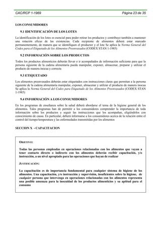 CAC/RCP 1-1969

Página 23 de 35

LOS CONSUMIDORES

9.1 IDENTIFICACIÓN DE LOS LOTES
La identificación de los lotes es esencial para poder retirar los productos y contribuye también a mantener
una rotación eficaz de las existencias. Cada recipiente de alimentos deberá estar marcado
permanentemente, de manera que se identifiquen el productor y el lote Se aplica la Norma General del
Codex para el Etiquetado de los Alimentos Preenvasados (CODEX STAN 1-1985)

9.2 INFORMACIÓN SOBRE LOS PRODUCTOS
Todos los productos alimenticios deberán llevar o ir acompañados de información suficiente para que la
persona siguiente de la cadena alimentaria pueda manipular, exponer, almacenar, preparar y utilizar el
producto de manera inocua y correcta

9.3 ETIQUETADO
Los alimentos preenvasados deberán estar etiquetados con instrucciones claras que permitan a la persona
siguiente de la cadena alimentaria manipular, exponer, almacenar y utilizar el producto de manera inocua
Se aplica la Norma General del Codex para Etiquetado de los Alimentos Preenvasados (CODEX STAN
1-1985)

9.4 INFORMACIÓN A LOS CONSUMIDORES
En los programas de enseñanza sobre la salud deberá abordarse el tema de la higiene general de los
alimentos. Tales programas han de permitir a los consumidores comprender la importancia de toda
información sobre los productos y seguir las instrucciones que los acompañan, eligiéndolos con
conocimiento de causa. En particular, deberá informarse a los consumidores acerca de la relación entre el
control del tiempo/temperatura y las enfermedades transmitidas por los alimentos
SECCION X - CAPACITACION

OBJETIVO:
Todas las personas empleadas en operaciones relacionadas con los alimentos que vayan a
tener contacto directo o indirecto con los alimentos deberán recibir capacitación, y/o
instrucción, a un nivel apropiado para las operaciones que hayan de realizar
JUSTIFICACIÓN:
La capacitación es de importancia fundamental para cualquier sistema de higiene de los
alimentos. Una capacitación, y/o instrucción y supervisión, insuficientes sobre la higiene, de
cualquier persona que intervenga en operaciones relacionadas con los alimentos representa
una posible amenaza para la inocuidad de los productos alimenticios y su aptitud para el
consumo

 