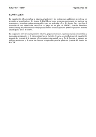 CAC/RCP 1-1969

Página 32 de 35

CAPACITACIÓN
La capacitación del personal de la industria, el gobierno y las instituciones académicas respecto de los
principios y las aplicaciones del sistema de HACCP, así como un mayor conocimiento por parte de los
consumidores, constituyen elementos esenciales para una aplicación eficaz del sistema. Para contribuir al
desarrollo de una capacitación específica en apoyo de un plan de HACCP, deberán formularse
instrucciones y procedimientos de trabajo que definan las tareas del personal operativo que estará presente
en cada punto crítico de control.
La cooperación entre productor primario, industria, grupos comerciales, organizaciones de consumidores y
autoridades competentes es de máxima importancia. Deberán ofrecerse oportunidades para la capacitación
conjunta del personal de la industria y los organismos de control, con el fin de fomentar y mantener un
diálogo permanente y de crear un clima de comprensión para la aplicación práctica del sistema de
HACCP.

 