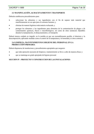 CAC/RCP 1-1969

Página 7 de 35

3.3 MANIPULACIÓN, ALMACENAMIENTO Y TRANSPORTE
Deberán establecerse procedimientos para:
•

seleccionar los alimentos y sus ingredientes con el fin de separar todo material que
manifiestamente no sea apto para el consumo humano; y

•

eliminar de manera higiénica toda materia rechazada, y

•

proteger los alimentos y los ingredientes para alimentos de la contaminación de plagas o de
contaminantes químicos, físicos o microbiológicos, así como de otras sustancias objetables
durante la manipulación, el almacenamiento y el transporte

Deberá tenerse cuidado en impedir, en la medida en que sea razonablemente posible, el deterioro y la
descomposición, aplicando medidas como el control de la temperatura y la humedad y/u otros controles.

3.4 LIMPIEZA, MANTENIMIENTO E HIGIENE DEL PERSONAL EN LA
PRODUCCIÓN PRIMARIA
Deberá disponerse de instalaciones y procedimientos apropiados que aseguren:
•

que toda operación necesaria de limpieza y mantenimiento se lleve a cabo de manera eficaz; y

•

que se mantenga un grado apropiado de higiene personal.

SECCION IV - PROYECTO Y CONSTRUCCION DE LAS INSTALACIONES

 
