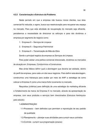 98

4.2.2 Caracterização e Estrutura do Problema

      Neste período em que a empresa não buscou novos clientes, sua área

comercial foi reduzida, e agora, busca sua reestruturação para recuperar seu espaço

no mercado. Para que esta atividade de recuperação do mercado seja eficiente,

percebemos a necessidade de direcionar os esforços e para isto dividimos a

empresa por segmento de negócio como:

      1. Empresa X – Serviços de Limpeza

      2. Empresa X – Segurança Patrimonial

      3. Empresa X – Terceirização de Mão-de-Obra

      Sendo o principal negócio da empresa os Serviços de Limpeza.

      Para poder adotar uma política comercial direcionada, dividimos os mercados

de atuação em: Empresas, Condomínios e Construtoras.

      Mas ainda faltava definir qual a abordagem que deveria ser adotada, dentro

do perfil da empresa, para cada um dos seus negócios. Para definir esta abordagem,

construímos uma hierarquia para avaliar por meio do AHP a estratégia de como

colocar a Empresa X como uma marca forte novamente no mercado.

      Requisitos (critérios) para definição de uma estratégia de marketing eficiente

e fortalecimento da marca da Empresa X no mercado, através da apresentação da

empresa, com seus produtos e serviços bem direcionados (Estrutura hierárquica

para estudo):

      1-ADMINISTRAÇÃO

        1.1-Processos – bem definidos que permitam a reprodução de seu padrão

            de qualidade

        1.2-Planejamento – planejar suas atividades para cumprir seus contratos

        1.3-Controle - cumprir sua programação (prazos)
 