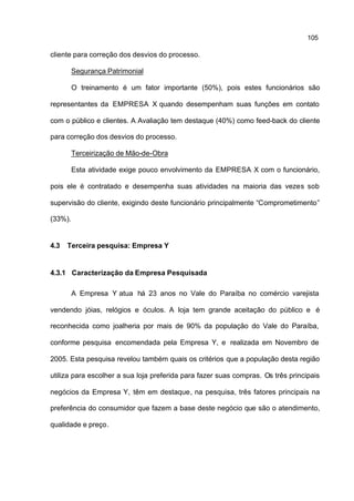 105

cliente para correção dos desvios do processo.

         Segurança Patrimonial

         O treinamento é um fator importante (50%), pois estes funcionários são

representantes da EMPRESA X quando desempenham suas funções em contato

com o público e clientes. A Avaliação tem destaque (40%) como feed-back do cliente

para correção dos desvios do processo.

         Terceirização de Mão-de-Obra

         Esta atividade exige pouco envolvimento da EMPRESA X com o funcionário,

pois ele é contratado e desempenha suas atividades na maioria das vezes sob

supervisão do cliente, exigindo deste funcionário principalmente “Comprometimento”

(33%).


4.3   Terceira pesquisa: Empresa Y


4.3.1 Caracterização da Empresa Pesquisada

         A Empresa Y atua há 23 anos no Vale do Paraíba no comércio varejista

vendendo jóias, relógios e óculos. A loja tem grande aceitação do público e é

reconhecida como joalheria por mais de 90% da população do Vale do Paraíba,

conforme pesquisa encomendada pela Empresa Y, e realizada em Novembro de

2005. Esta pesquisa revelou também quais os critérios que a população desta região

utiliza para escolher a sua loja preferida para fazer suas compras. Os três principais

negócios da Empresa Y, têm em destaque, na pesquisa, três fatores principais na

preferência do consumidor que fazem a base deste negócio que são o atendimento,

qualidade e preço.
 