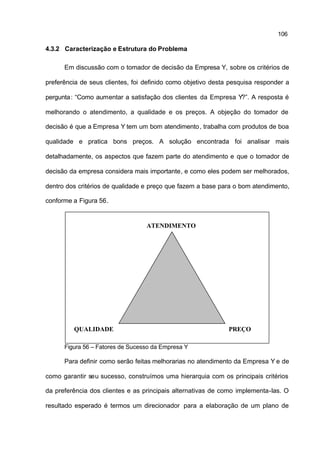 106

4.3.2 Caracterização e Estrutura do Problema

      Em discussão com o tomador de decisão da Empresa Y, sobre os critérios de

preferência de seus clientes, foi definido como objetivo desta pesquisa responder a

pergunta : “Como aumentar a satisfação dos clientes da Empresa Y?”. A resposta é

melhorando o atendimento, a qualidade e os preços. A objeção do tomador de

decisão é que a Empresa Y tem um bom atendimento , trabalha com produtos de boa

qualidade e pratica bons preços. A solução encontrada foi analisar mais

detalhadamente, os aspectos que fazem parte do atendimento e que o tomador de

decisão da empresa considera mais importante, e como eles podem ser melhorados,

dentro dos critérios de qualidade e preço que fazem a base para o bom atendimento,

conforme a Figura 56.


                                  ATENDIMENTO




         QUALIDADE                                            PREÇO

      Figura 56 – Fatores de Sucesso da Empresa Y

      Para definir como serão feitas melhorarias no atendimento da Empresa Y e de

como garantir seu sucesso, construímos uma hierarquia com os principais critérios

da preferência dos clientes e as principais alternativas de como implementa-las. O

resultado esperado é termos um direcionador para a elaboração de um plano de
 