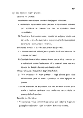 107

ação para alcançar o objetivo proposto.

      Descrição dos Critérios:

      1-Atendimento: como o cliente é recebido na loja pelos vendedores.

        1.1-Atendimento Necessidades: ouvir / perceber as necessidades do cliente

            para apresentar os produtos que mais se aproximem destas

            necessidades.

        1.2-Atendimento Criar desejos: ouvir / perceber os gostos do cliente para

            apresentar os produtos que mais se aproximem, criando novos desejos

            de consumo e estimulando os existentes.

      2-Qualidade: destacar os aspectos de qualidade dos produtos.

        2.1-Qualidade Garantia: valorização da garantia como um certificado de

            qualidade do produto.

        2.2-Qualidade Características: valorização das características que mostram

            a qualidade do produto (acabamento, brilho, quantos k tem o ouro, tipo

            do ouro, tipo da pedra, transparência da pedra, etc.)

      3-Preço: valor justo pela qualidade do produto ofertado.

        3.1-Preço Percepção do Valor: justificar o preço cobrado pelas suas

            características (criar no cliente a percepção do valor agregado ao

            produto).

        3.2-Preço Condições de Pagamento: criar um ambiente amistoso para

            auxiliar o cliente na escolha de como concluir sua compra, dentro de

            suas condições financeiras.

      Descrição das Alternativas:

       1-Procedimentos: rotinas administrativas escritas com o objetivo de garantir

         que os processos internos sejam executados de maneira uniforme.
 