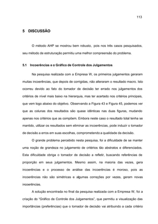 113



5 DISCUSSÃO


       O método AHP se mostrou bem robusto, pois nos três casos pesquisados,

seu método de estruturação permitiu uma melhor compreensão do problema.


5.1   Incoerências e o Gráfico de Controle dos Julgamentos

       Na pesquisa realizada com a Empresa W, os primeiros julgamentos geraram

muitas incoerências, que depois de corrigidas, não alteraram o resultado macro. Isto

ocorreu devido ao fato do tomador de decisão ter errado nos julgamentos dos

critérios de nível mais baixo na hierarquia, mas ter acertado nos critérios principais,

que vem logo abaixo do objetivo. Observando a Figura 43 e Figura 45, podemos ver

que as colunas dos resultados são quase idênticas nas duas figuras, mudando

apenas nos critérios que as compõem. Embora neste caso o resultado total tenha se

mantido, utilizar os resultados sem eliminar as incoerências, pode induzir o tomador

de decisão a erros em suas escolhas, comprometendo a qualidade da decisão.

       O grande problema percebido nesta pesquisa, foi a dificuldade de se manter

uma noção de grandeza no julgamento de critérios tão abstratos e diferenciados.

Esta dificuldade obriga o tomador de decisão a refletir, buscando referências de

proporção em seus julgamentos. Mesmo assim, na maioria das vezes, gera

incoerências e o processo de análise das incoerências é moroso, pois as

incoerências não são simétricas e algumas correções por vezes, geram novas

incoerências.

       A solução encontrada no final da pesquisa realizada com a Empresa W, foi a

criação do “Gráfico de Controle dos Julgamentos”, que permitiu a visualização das

importâncias (preferências) que o tomador de decisão vai atribuindo a cada critério
 