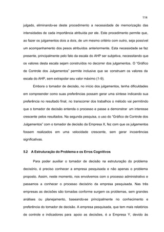 114

julgado, eliminando-se deste procedimento a necessidade de memorização das

intensidades de cada importância atribuída por ele. Este procedimento permite que,

ao fazer os julgamentos dois a dois, de um mesmo critério com outro, seja possível

um acompanhamento dos pesos atribuídos anteriormente. Esta necessidade se faz

presente, principalmente pelo fato da escala do AHP ser subjetiva, necessitando que

os valores desta escala sejam construídos no decorrer dos julgamentos. O “Gráfico

de Controle dos Julgamentos” permite inclusive que se construam os valores da

escala do AHP, sem extrapolar seu valor máximo (1-9).

       Embora o tomador de decisão, no início dos julgamentos, tenha dificuldades

em compreender como suas preferências possam gerar uma síntese indicando sua

preferência no resultado final, no transcorrer dos trabalhos o método vai permitindo

que o tomador de decisão entenda o processo e passe a demonstrar um interesse

crescente pelos resultados. Na segunda pesquisa, o uso do “Gráfico de Controle dos

Julgamentos” com o tomador de decisão da Empresa X, fez com que os julgamentos

fossem realizados em uma velocidade crescente, sem gerar incoerências

significativas.


5.2   A Estruturação do Problema e os Erros Cognitivos

       Para poder auxiliar o tomador de decisão na estruturação do problema

decisório, é preciso conhecer a empresa pesquisada e não apenas o problema

proposto. Assim, neste momento, nos envolvemos com o processo administrativo e

passamos a conhecer o processo decisório da empresa pesquisada. Nas três

empresas as decisões são tomadas conforme surgem os problemas, sem grandes

análises ou planejamento, baseando-se principalmente no conhecimento e

preferência do tomador de decisão. A empresa pesquisada, que tem mais relatórios

de controle e indicadores para apoio as decisões, é a Empresa Y, devido às
 