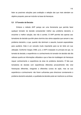 116

listar as possíveis soluções para avaliação e seleção das que mais atendem ao

objetivo proposto, para ser incluída na base da hierarquia.


5.3   O Tomador de Decisão

       Embora o método AHP pareça ser uma ferramenta que permita fazer

qualquer tomador de decisão compreender melhor seu problema decisório, e

encontrar a melhor solução, isto não é correto. O AHP permite isto apenas aos

tomadores de decisão que têm pleno domínio dos vários aspectos que cercam o seu

problema decisório, e que, quando não dominam o assunto, buscam especialistas

para auxiliá-lo. Este é um conceito muito importante para se ter êxito em sua

utilização. Conforme Vargas (1990, p.2), o AHP é baseado no princípio de que, na

tomada de decisão, a experiência e o conhecimento do tomador de decisão são tão

valiosos quanto as informações utilizadas e que a fase de modelagem da hierarquia

requer conhecimento e experiência da área do problema decisório. É fato que

tomadores de decisão com experiências diferentes provavelmente irão criar

hierarquias diferentes, chegando a diferentes cursos de ação, mas se sua

experiência e conhecimento não forem suficientes para direcionar corretamente o

problema decisório estudado, a qualidade da decisão pode ser medíocre ou errônea.
 