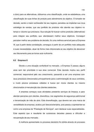 118

a dois) para as alternativas, obtivemos uma classificação, onde se estabeleceu uma

classificação de suas linhas de produto para atendimento do objetivo. O tomador de

decisão, sendo o maior conhecedor de seu negócio, percebeu ao implantar sua nova

estratégia de vendas, que seu portfolio de produtos não atendia seu objetivo no

tempo e volume que precisava. Sua solução foi buscar outros produtos (alternativas)

para integrar seu portfolio, que atendessem melhor seus objetivos. Conseguir

perceber melhor seu problema de decisão, foi uma melhora sensível para a Empresa

W, que à partir desta constatação, conseguiu à partir de um portfolio mais adequado

à suas necessidades, atuar de forma mais direcionada ao seu objetivo de alavancar

seu faturamento para se tornar auto -suficiente.


6.2   Empresa X

      Devido a uma situação confortável no mercado, a Empresa X passou alguns

anos sem dar prioridade à sua área comercial. Esta decisão mudou seu perfil

comercial, responsável pelo seu crescimento, passando a ser uma empresa com

seus processos direcionados principalmente para a administração de seus contratos,

e muito poucos processos voltados à busca por novos clientes ou mesmo

direcionados à manutenção dos clientes existentes.

      A empresa começou suas atividades prestando serviços de limpeza, e para

atender parcerias com clientes, diversificou nos segmentos de segurança patrimonial

e terceirização de mão de obra. Esta diversificação, que deveria ser uma marca da

versatilidade da empresa, acabou por descaracterizá-la, pois passou a apresentar-se

como uma empresa de “Prestação de Serviços”, sem destacar suas especialidades.

Este aspecto que é resultante de sucessivas decisões passou a dificultar a

recuperação de seu mercado.

      A melhoria apresentada no processo decisório foi obtida através do processo
 