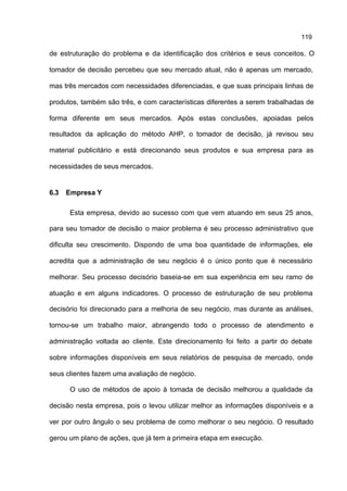 119

de estruturação do problema e da identificação dos critérios e seus conceitos. O

tomador de decisão percebeu que seu mercado atual, não é apenas um mercado,

mas três mercados com necessidades diferenciadas, e que suas principais linhas de

produtos, também são três, e com características diferentes a serem trabalhadas de

forma diferente em seus mercados. Após estas conclusões, apoiadas pelos

resultados da aplicação do método AHP, o tomador de decisão, já revisou seu

material publicitário e está direcionando seus produtos e sua empresa para as

necessidades de seus mercados.


6.3   Empresa Y

      Esta empresa, devido ao sucesso com que vem atuando em seus 25 anos,

para seu tomador de decisão o maior problema é seu processo administrativo que

dificulta seu crescimento. Dispondo de uma boa quantidade de informações, ele

acredita que a administração de seu negócio é o único ponto que é necessário

melhorar. Seu processo decisório baseia-se em sua experiência em seu ramo de

atuação e em alguns indicadores. O processo de estruturação de seu problema

decisório foi direcionado para a melhoria de seu negócio, mas durante as análises,

tornou-se um trabalho maior, abrangendo todo o processo de atendimento e

administração voltada ao cliente. Este direcionamento foi feito a partir do debate

sobre informações disponíveis em seus relatórios de pesquisa de mercado, onde

seus clientes fazem uma avaliação de negócio.

      O uso de métodos de apoio à tomada de decisão melhorou a qualidade da

decisão nesta empresa, pois o levou utilizar melhor as informações disponíveis e a

ver por outro ângulo o seu problema de como melhorar o seu negócio. O resultado

gerou um plano de ações, que já tem a primeira etapa em execução.
 