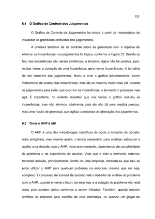 120

6.4   O Gráfico de Controle dos Julgamentos

       O Gráfico de Controle de Julgamentos foi criada a partir da necessidade de

visualizar as grandezas atribuídas nos julgamentos.

       A primeira tentativa de ter controle sobre as grandezas com o objetivo de

eliminar as incoerências nos julgamentos foi lógica, conforme a Figura 33. Devido ao

fato das incoerências não serem simétricas, a tentativa lógica não foi positiva, pois,

muitas vezes a correção de uma incoerência, gera novas incoerências. A tentativa

de dar tamanho aos julgamentos, levou a criar o gráfico primeiramente, como

instrumento de análise das incoerências, mas ela se mostrou muito mais útil, durante

os julgamentos para evitar que ocorram as incoerências, e tornando o processo mais

ágil. É importante, no entanto ressaltar que nos testes o gráfico reduziu as

incoerências, mas não eliminou totalmente, pois ela não dá uma medida precisa,

mas uma noção de grandeza, que agiliza o processo de abstração dos julgamentos.


6.5   Onde o AHP é útil

       O AHP é uma das metodologias científicas de apoio a tomadas de decisão

mais amigáveis, mas mesmo assim, o tempo necessário para analisar, estruturar e

avaliar uma decisão com o AHP, varia enormemente, dependendo da complexidade

do problema e da experiência do usuário. Visto que a todo o momento estamos

tomando decisão, principalmente dentro de uma empresa, constata-se que não se

pode utilizar o AHP para qualquer problema na empresa, mesmo que ele seja

complexo. O processo de tomada de decisão vale o trabalho de análise do problema

com o AHP, quando envolve o futuro da empresa, e a solução do problema não está

clara, pois existem vários caminhos a serem trilhados. Também, quando existem

conflitos na empresa para escolha de uma alternativa, ou quando um grupo de
 