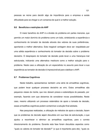 121

pessoas se reúne para decidir algo de importância para a empresa e existe

dificuldade para se chegar a um consenso de qual é a melhor solução.


6.6   Benefícios e restrições do AHP

       O maior benefício do AHP é a divisão do problema em partes menores, que

permite um maior domínio do problema como um todo, sintetizando a experiência e

conhecimento do tomador de decisão através dos vetores de suas preferências,

apontando a melhor alternativa. Esta inegável vantagem deve ser respaldada por

uma sólida experiência e conhecimento do tomador de decisão sobre o problema

decisório. O despreparo do tomador de decisão pode levar a uma hierarquia mal

estruturada, indicando uma alternativa medíocre como a melhor solução para o

problema. Neste caso a utilização de um especialista no assunto para levar a sua

experiência ao tomador de decisão é imprescindível para viabilizar o AHP.


6.7   Problemas Cognitivos

       Neste trabalho, apresentamos também uma série de armadilhas cognitivas,

que podem levar qualquer processo decisório ao erro. Estas armadilhas são

pequenos vieses da mente, que nos deixam presos a estereótipos do passado, por

exemplo, fazendo com que deixemos de considerar novas possibilidades. Neste

caso, mesmo utilizando um processo sistemático de apoio a tomada de decisão,

essas armadilhas cognitivas podem contaminar a solução final adotada.

       Nas pesquisas realizadas, a utilização de métodos de apoio a decisão, fazem

que os problemas de decisão sejam discutidos em sua fase de estruturação, o que

ajudou a reconhecer e elimina r as armadilhas cognitivas, para o correto

direcionamento do problema. Durante esta fase foram discutidos aspectos como

“quais os valores do tomador de decisão?” (o que é importante para ele), “quais os
 