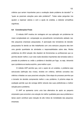 122

critérios que seriam importantes para a avaliação deste problema de decisão?” e

“quais as possíveis soluções para este problema?”. Todas estas perguntas nos

ajudam a repensar valores e com a ajuda do analista, a detectar armadilhas

cognitivas.


6.8   Considerações Finais

       O método AHP mostrou ter vantagens em sua aplicação em problemas de

maior complexidade em comparação ao procedimento normalmente adotado nas

três pequenas empresas pesquisadas. A aprovação dos tomadores de decisão

pesquisados foi devido ao fato trabalhando com uma estrutura pequena eles tem

uma grande quantidade de atividades e responsabilidades sobre eles. Muitos

problemas de difícil solução não dispõem de ferramentas ou profissionais que os

permita decidir melhor, e por esta razão decisões importantes são tomadas sobre a

pressão do problema ou então o problema é decidido por fuga, ou seja, deixando

que o problema se resolva sozinho , para melhor o pior.

       O método AHP permite que, com o apoio de um analista, o problema seja

estruturado (definição dos níveis), dividido em critérios, definido conceitos dos

critérios e listadas as suas possíveis soluções. Esta etapa do processo permite que

o tomador de decisão compreenda melhor o seu problema. A próxima etapa de

avaliação permite que ele consiga definir através das suas preferências a melhor

solução para o problema.

       O AHP se apresenta como uma boa alternativa de apoio ao pequeno

empresário para encontrar uma solução de melhor qualidade para seus problemas e

talvez assim contribuir para redução do alto índice de mortalidade das pequenas

empresas.
 