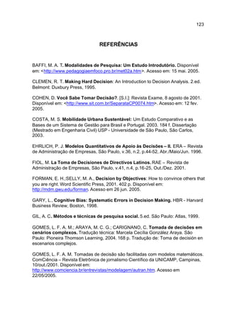123



                               REFERÊNCIAS


BAFFI, M. A. T. Modalidades de Pesquisa: Um Estudo Introdutório. Disponível
em: <http://www.pedagogiaemfoco.pro.br/met02a.htm>. Acesso em: 15 mai. 2005.

CLEMEN, R. T. Making Hard Decision: An Introduction to Decision Analysis. 2.ed.
Belmont: Duxbury Press, 1995.

COHEN, D. Você Sabe Tomar Decisão?. [S.I.]: Revista Exame, 8 agosto de 2001.
Disponível em: <http://www.sit.com.br/SeparataCP0074.htm>. Acesso em: 12 fev.
2005.

COSTA, M. S. Mobilidade Urbana Sustentável: Um Estudo Comparativo e as
Bases de um Sistema de Gestão para Brasil e Portugal. 2003. 184 f. Dissertação
(Mestrado em Engenharia Civil) USP - Universidade de São Paulo, São Carlos,
2003.

EHRLICH, P. J. Modelos Quantitativos de Apoio às Decisões – II. ERA – Revista
de Administração de Empresas, São Paulo, v.36, n.2, p.44-52, Abr./Maio/Jun. 1996.

FIOL, M. La Toma de Decisiones de Directivos Latinos. RAE – Revista de
Administração de Empresas, São Paulo, v.41, n.4, p.16-25, Out./Dez. 2001.

FORMAN, E. H.;SELLY, M. A., Decision by Objectives: How to convince others that
you are right. Word Scientific Press, 2001. 402 p. Disponível em:
http://mdm.gwu.edu/forman. Acesso em 26 jun. 2005.

GARY, L., Cognitive Bias: Systematic Errors in Decision Making. HBR - Harvard
Business Review, Boston, 1998.

GIL, A. C. Métodos e técnicas de pesquisa social. 5.ed. São Paulo: Atlas, 1999.

GOMES, L. F. A. M.; ARAYA, M. C. G.; CARIGNANO, C. Tomada de decisões em
cenários complexos. Tradução técnica: Marcela Cecília González Araya. São
Paulo: Pioneira Thomson Learning, 2004. 168 p. Tradução de: Toma de decisión en
escenarios complejos.

GOMES, L. F. A. M. Tomadas de decisão são facilitadas com modelos matemáticos.
ComCiência – Revista Eletrônica de jornalismo Científico da UNICAMP, Campinas,
10/out./2001. Disponível em:
http://www.comciencia.br/entrevistas/modelagem/autran.htm. Acesso em
22/05/2005.
 
