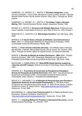 124

HAMMOND, J.S.; KEENEY, R. L.; RAIFFA, H. Decisões inteligentes: somos
movidos a decisões – como avaliar alternatives e tomar a melhor decisão. Tradução:
Marcelo Filardi Ferreira. Rio de Janeiro: Elsevier, 2004. 228 p. Tradução de: Smart
choices.

HAMMOND, J.S.; KEENEY, R. L.; RAIFFA, H. The Hidden Traps in Decision
Making. HBR - Harvard Business Review, Boston, September-October 1998.

KEENEY, R. L.;RAIFFA, H. Decisions with Multiple Objectives: Preferences and
Value Tradeoffs. United States of America: John Wiley & Sons Inc, 1976. Chapter 1.

MARCONI, M. A.; LAKATOS, E. M. Metodologia Científica. 3.ed. São Paulo: Atlas,
2000.

MORAES, A. B. Estudo Sobre a Edução da Utilidade e do Conhecimento A
Priori. 2003. 71 f. Dissertação (Mestrado em Engenharia de Produção)- UFPE-
Universidade Federal de Pernambuco, Recife, 2003.

MOREL, C. Erros radicais e decisões absurdas: uma reflexão sobre a estrutura
das decisões. Tradução: Mônica Banã Alvarez. Rio de Janeiro: Ed. Campus , 2003.
238 p. Tradução da versão inglesa do original francês: Les décisions absurdes.

MORITA, H. Revisão do Método de Análise Hierárquica – MAH (AHP – Analytic
Hierarchy Process). 1998. 129 f. Dissertação (Mestrado em Engenharia de
Produção) Escola Politécnica da Universidade de São Paulo, São Paulo, 1998.

MUSTAJOKI, J.; HÄMÄLÄINEN, R.P. Web-HIPRE-Global decision support by
value tree and AHP analysis. Helsinki University of Technology, Espoo, December,
1999.

PEREIRA, M. F. O processo de Construção do Planejamento Estratégico
Através da Percepção da Coalizão Dominante. 2002. 294 f. Tese (Doutorado em
Engenharia da Produção) UFSC – Universidade Federal de Santa Catarina,
Florianópolis, 2002. Capítulo 3 – Procedimentos Metodológicos.

RICCIO, E. L.; HOLANDA, V. B. A Utilização da Pesquisa-ação para Perceber e
Implementar Sistemas de Informações Empresariais. In: 13th Asian Pacific
Conference On International Accounting Issues. 13. 2005, Rio de Janeiro. Trabalho
Acadêmico número 35. Disponível em: <http://www.tecsi.fea.usp.br/riccio/tac/>.
Acesso em: 15 mai. 2005.

RICHARDSON, R. J. Como Fazer Pesquisa-ação?.[S.I.]: Página de Roberto Jarry
Richardson: Pesquisa Qualitativa. Disponível em:
<http://jarry.sites.uol.com.br/pesquisacao.htm>. Acesso em: 16 mai. 2005.

SAATY, T. L. A Scaling Method for Priorities in Hierarquical Structures. Journal
of Mathematical Psychology, 15, p.234-281, 1977.
 