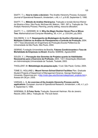 125

SAATY, T. L. How to make a decision: The Analitic Hierarchy Process. European
Journal of Operational Research, Amsterdam, v.48, n.1, p.9-26, September 5, 1990.

SAATY, T. L. Método de Análise Hierárquica. Tradução e revisão técnica Wainer
da Silveira e Silva. São Paulo: McGraw-Hill, Makron, 1991. 367 p. Tradução de: The
Analytic Hierarchy Process. Planning, priority setting, resource allocation.

SAATY, T. L.; OZDEMIR, M. S. Why the Magic Number Seven Plus or Minus
Two. Mathematical and Computer Modelling, 38, n.3-4 , p. 233-244, july 2003.

SALOMON, V. A. P. Desempenho da Modelagem do Auxílio à Decisão por
Múltiplos Critérios na Análise do Planejamento e Controle da Produção. 2004.
107 f. Tese (Doutorado em Engenharia de Produção) Escola Politécnica da
Universidade de São Paulo, São Paulo, 2004.

SEBRAE; Fundação Universitária de Brasília. Fatores Condicionantes e Taxa de
Mortalidade de Empresas no Brasil. Brasília: SEBRAE, Agosto/2004

SOUZA, V. J. Percepção dos Gerentes de Projetos quanto às Habilidades
Necessárias para o Exercício da Profissão. 2003. 133 f. Dissertação (Mestrado
em Administração) Universidade de Taubaté, Taubaté, 2003.

THIOLLENT, M. Metodologia da pesquisa-ação. 13.ed. São Paulo: Cortez, 2004.

TOME G.; HOLLAND J. Mount Vernon School District Facilities Plan. Graduate
Student Projects of Department of Management Science. George Washington
University. Disponíves em: <http://mdm.gwu.edu/forman/categorized_projects.htm>.
Acesso em 26 jun. 2005.

VARGAS, L. G. An overview of the Analytic Hierarchy Process and its
applications. European Journal of Operational Research, Amsterdam, v.48, n.1, p.2-
8, September 5, 1990.

WISEMAN, R. O Fator Sorte. Tradução: Savannah Hartman. Rio de Janeiro:
Record, 2003. 288 p. Tradução de: The luck factor.
 