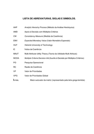 LISTA DE ABREVIATURAS, SIGLAS E SIMBOLOS.


AHP      Analytic Hierachy Process (Método da Análise Hierárquica)

AMD      Apoio à Decisão com Múltiplos Critérios

CM       Consistency Measure (Medida de Coerência)

EMV      Expected Monetary Value (Valor Monetário Esperado)

HUT      Helsinki University of Technology

IC       Índice de Coerência

MAUT     Multi-Attribute Utility Theory (Teoria da Utilidade Multi Atributo)

MCDA     Multiple Criteria Decision Aid (Auxílio à Decisão por Múltiplos Critérios)

PO       Pesquisa Operacional

RC       Razão de Coerência

VP       Vetor de Prioridades

VPG      Vetor de Prioridades Global

 máx.           Maior autovalor da matriz (representado pela letra grega lambda)
 