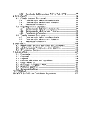 3.5.2 Construção da Hierarquia do AHP no Web-HIPRE ...................77
4 RESULTADOS ........................................................................................................84
   4.1 Primeira pesquisa: Empresa W.................................................................84
      4.1.1 Caracterização da Empresa Pesquisada ....................................84
      4.1.2 Caracterização e Estrutura do Problema.....................................85
      4.1.3 Resultados da Pesquisa .................................................................86
   4.2 Segunda pesquisa: Empresa X .................................................................97
      4.2.1 Caracterização da Empresa Pesquisada ....................................97
      4.2.2 Caracterização e Estrutura do Problema.....................................98
      4.2.3 Resultados da Pesquisa .................................................................99
   4.3 Terceira pesquisa: Empresa Y................................................................105
      4.3.1 Caracterização da Empresa Pesquisada ..................................105
      4.3.2 Caracterização e Estrutura do Problema...................................106
      4.3.3 Resultados da Pesquisa ...............................................................108
5 DISCUSSÃO..........................................................................................................113
   5.1 Incoerências e o Gráfico de Controle dos Julgamentos .....................113
   5.2 A Estruturação do Problema e os Erros Cognitivos ............................114
   5.3 O Tomador de Decisão.............................................................................116
6 CONCLUSÃO ........................................................................................................117
   6.1 Empresa W .................................................................................................117
   6.2 Empresa X ..................................................................................................118
   6.3 Empresa Y..................................................................................................119
   6.4 O Gráfico de Controle dos Julgamentos................................................120
   6.5 Onde o AHP é útil......................................................................................120
   6.6 Benefícios e restrições do AHP ..............................................................121
   6.7 Problemas Cognitivos ...............................................................................121
   6.8 Considerações Finais ...............................................................................122
REFERÊNCIAS ..........................................................................................................123
APÊNDICE A – Gráfico de Controle dos Julgamentos........................................126
 