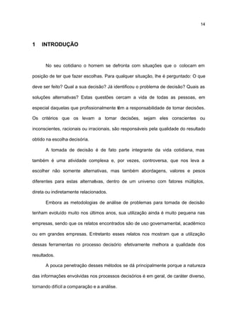 14



1   INTRODUÇÃO


      No seu cotidiano o homem se defronta com situações que o colocam em

posição de ter que fazer escolhas. Para qualquer situação, lhe é perguntado: O que

deve ser feito? Qual a sua decisão? Já identificou o problema de decisão? Quais as

soluções alternativas? Estas questões cercam a vida de todas as pessoas, em

especial daquelas que profissionalmente têm a responsabilidade de tomar decisões.

Os critérios que os levam a tomar decisões, sejam eles conscientes ou

inconscientes, racionais ou irracionais, são responsáveis pela qualidade do resultado

obtido na escolha decisória.

      A tomada de decisão é de fato parte integrante da vida cotidiana, mas

também é uma atividade complexa e, por vezes, controversa, que nos leva a

escolher não somente alternativas, mas também abordagens, valores e pesos

diferentes para estas alternativas, dentro de um universo com fatores múltiplos,

direta ou indiretamente relacionados.

      Embora as metodologias de análise de problemas para tomada de decisão

tenham evoluído muito nos últimos anos, sua utilização ainda é muito pequena nas

empresas, sendo que os relatos encontrados são de uso governamental, acadêmico

ou em grandes empresas. Entretanto esses relatos nos mostram que a utilização

dessas ferramentas no processo decisório efetivamente melhora a qualidade dos

resultados.

      A pouca penetração desses métodos se dá principalmente porque a natureza

das informações envolvidas nos processos decisórios é em geral, de caráter diverso,

tornando difícil a comparação e a análise.
 