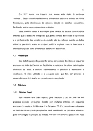 15

       Em 1977 surgiu um trabalho que mudou esta visão. O professor

Thomas L. Saaty, cria um método onde o problema de decisão é dividido em níveis

hierárquicos, pela identificação de relações através de escolhas conscientes,

facilitando, assim, sua compreensão e avaliação.

       Esse processo utiliza a abordagem para tomada de decisão com múltiplos

critérios, que se baseia no princípio de que, para a tomada de decisão, a experiência

e o conhecimento dos tomadores de decisão são tão valiosos quanto os dados

utilizados, permitindo avaliar em conjunto, critérios tangíveis como os financeiros, e

critérios intangíveis como preferências do tomador de decisão.


1.1   Proposição

       Este trabalho pretende apresentar para a comunidade de médias e pequenas

empresas do Vale do Paraíba, as facilidades e vantagens de utilizar metodologias

científicas de apoio à decisão, sistematizando o processo e melhorando a

visibilidade. O meio utilizado é a pesquisa-ação, que tem por princ ípio o

desenvolvimento do trabalho em conjunto com o pesquisado.


1.2   Objetivos


1.2.1 Objetivo Geral

       Este trabalho tem como objetivo geral viabilizar o uso do AHP em um

processo decisão, envolvendo decisão com múltiplos critérios, em pequenas

empresas do comércio de São José dos Campos – SP. Em conjunto com o tomador

de decisão das empresas pesquisadas, será selecionado um problema relevante,

para estruturação e aplicação do método AHP em cada empresa pesquisada. Após
 