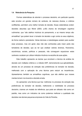 17

1.4   Relevância da Pesquisa

       Formas sistemáticas de abordar o processo decisório, em particular quando

este envolve um grande número de variáveis, de natureza diversa, e critérios

conflitantes, permitem uma melhor tomada de decisão. Essas sistemáticas evitam

decisões absurdas que Morel (2003, p.60) chama de bricolagem cognitiva

rudimentar, que “são atalhos intuitivos do pensamento, e ao mesmo tempo são

armadilhas” que podem levar o tomador de decisão a agir contra os seus objetivos,

de forma radical e persistente. Várias técnicas e metodologias existem para auxiliar

esse processo, mas em geral, elas não são conhecidas pela maior parte dos

tomadores de decisão, que ao ter que analisar valores diversos, financeiros,

econômicos, sociais, políticos e pessoais, não conseguem equacionar estas

variáveis e acabam por utilizar métodos intuitivos na escolha de suas ações.

       Este trabalho apresenta as teorias que envolvem a técnica de análise de

decisão com múltiplos critérios e o método AHP, demonstrando sua aplicabilidade,

através de um processo de extração das preferências do tomador de decisão,

melhorado com a aplicação de uma técnica para reduzir as incoerências.

Apresentamos também as armadilhas cognitivas, que são atalhos que nossas

mentes tomam nos levando a decisão errada.

       Ao apresentar uma técnica que traz melhorias no processo de extração das

preferências do tomador de decisão, melhorando a visibilidade do processo

decisório, criamos um modelo de referência, que pode ser utilizado não como um

padrão, mas como um indicativo de como podemos melhorar a qualidade das

decisões nas demais pequenas empresas do Vale do Paraíba.
 