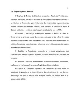 18

1.5   Organização do Trabalho

       O Capítulo 2, Revisão da Literatura, apresenta a Teoria da Decisão, seus

conceitos, variações, utilização e estruturação do problema do processo decisório e

as técnicas e ferramentas para tratamento das informações. Apresentaremos

também Decisão com Múltiplos critérios, seus conceitos e Métodos de Apoio à

Decisão existentes, e o método escolhido para este trabalho, que é o AHP.

       O Capítulo 3, Metodologia da Pesquisa, apresenta o método de coleta de

dados sobre as práticas atuais da empresa estudada, e da coleta de dados

aplicando o método AHP para este mesmo caso. Também serão apresentados os

critérios, formulários, procedimentos e software a serem utilizados nas abordagens

para execução deste trabalho.

       O    Capítulo   4,   Resultados,   apresenta   a   empresa   pesquisada,   sua

caracterização, a estruturação do proble ma, os dados levantados e o resultado da

pesquisa.

       O Capítulo 5, Discussão, apresenta uma análise dos resultados encontrados,

explicando os motivos que levaram a definição do problema estudado.

       O Capítulo 6, Conclusão, apresenta as conclusões do autor sobre os

resultados da pesquisa e o desenvolvimento do entendimento do uso de uma

metodologia de apoio a decisão com múltiplos critérios, do método AHP e do

software Web-HIPRE.
 