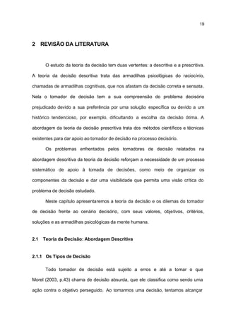19



2 REVISÃO DA LITERATURA


       O estudo da teoria da decisão tem duas vertentes: a descritiva e a prescritiva.

A teoria da decisão descritiva trata das armadilhas psicológicas do raciocínio,

chamadas de armadilhas cognitivas, que nos afastam da decisão correta e sensata.

Nela o tomador de decisão tem a sua compreensão do problema decisório

prejudicado devido a sua preferência por uma solução específica ou devido a um

histórico tendencioso, por exemplo, dificultando a escolha da decisão ótima. A

abordagem da teoria da decisão prescritiva trata dos métodos científicos e técnicas

existentes para dar apoio ao tomador de decisão no processo decisório.

       Os problemas enfrentados pelos tomadores de decisão relatados na

abordagem descritiva da teoria da decisão reforçam a necessidade de um processo

sistemático de apoio à tomada de decisões, como meio de organizar os

componentes da decisão e dar uma visibilidade que permita uma visão crítica do

problema de decisão estudado.

       Neste capítulo apresentaremos a teoria da decisão e os dilemas do tomador

de decisão frente ao cenário decisório, com seus valores, objetivos, critérios,

soluções e as armadilhas psicológicas da mente humana.


2.1   Teoria da Decisão: Abordagem Descritiva


2.1.1 Os Tipos de Decisão

       Todo tomador de decisão está sujeito a erros e até a tomar o que

Morel (2003, p.43) chama de decisão absurda, que ele classifica como sendo uma

ação contra o objetivo perseguido. Ao tomarmos uma decisão, tentamos alcançar
 