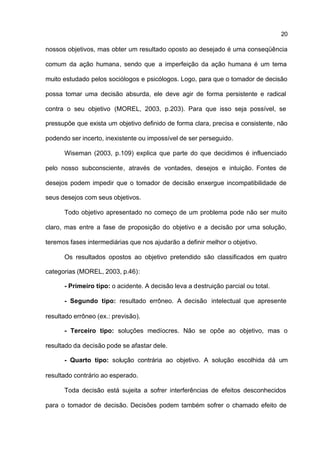 20

nossos objetivos, mas obter um resultado oposto ao desejado é uma conseqüência

comum da ação humana, sendo que a imperfeição da ação humana é um tema

muito estudado pelos sociólogos e psicólogos. Logo, para que o tomador de decisão

possa tomar uma decisão absurda, ele deve agir de forma persistente e radical

contra o seu objetivo (MOREL, 2003, p.203). Para que isso seja possível, se

pressupõe que exista um objetivo definido de forma clara, precisa e consistente, não

podendo ser incerto, inexistente ou impossível de ser perseguido.

      Wiseman (2003, p.109) explica que parte do que decidimos é influenciado

pelo nosso subconsciente, através de vontades, desejos e intuição. Fontes de

desejos podem impedir que o tomador de decisão enxergue incompatibilidade de

seus desejos com seus objetivos.

      Todo objetivo apresentado no começo de um problema pode não ser muito

claro, mas entre a fase de proposição do objetivo e a decisão por uma solução,

teremos fases intermediárias que nos ajudarão a definir melhor o objetivo.

      Os resultados opostos ao objetivo pretendido são classificados em quatro

categorias (MOREL, 2003, p.46):

      - Primeiro tipo: o acidente. A decisão leva a destruição parcial ou total.

      - Segundo tipo: resultado errôneo. A decisão intelectual que apresente

resultado errôneo (ex.: previsão).

      - Terceiro tipo: soluções medíocres. Não se opõe ao objetivo, mas o

resultado da decisão pode se afastar dele.

      - Quarto tipo: solução contrária ao objetivo. A solução escolhida dá um

resultado contrário ao esperado.

      Toda decisão está sujeita a sofrer interferências de efeitos desconhecidos

para o tomador de decisão. Decisões podem também sofrer o chamado efeito de
 