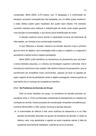 21

composição. Morel (2003, p.47) explica que “A agregação e a combinação de

decisões, provocam conseqüências não desejadas, por um efeito quase mecânico”,

e estes efeitos podem gerar resultados dos quatro tipos citados. Por exemplo:

aumentar impostos para melhorar a redistribuição de renda, pode acabar gerando

uma redução na arrecadação, o que diminui essa redistribuição de renda.

      A decisão medíocre ocorre devido à capacidade humana de tratamento de

informações, ser limitada e sua coordenação imperfeita.

      O que diferencia a decisão medíocre da decisão absurda é que a primeira

gira em torno do objetivo, sem contradição entre a ação e o objetivo, e a segunda é

persistente e radical contra o objetivo perseguido.

      Morel (2003, p.60) identificou os mecanismos do pensamento que nos levam

a tomar decisões absurdas, e o chamou de bricolagem cognitiva rudimentar. Ela é

formada por raciocínios muito simples. São atalhos intuitivos do pensamento, que se

transformam em armadilhas muito convincentes, capazes de levar os agentes da

ação a agirem de forma persistente contra o objetivo perseguido, mesmo quando se

está dentro de um contexto de competência científica.


2.1.2 Os Problemas da Decisão em Grupo

      Para se tomar decisões em grupo, os tomadores de decisão precisam se

coordenar entre si. Como coordenação subentende-se planejamento ou métodos de

condução de reunião. Esses processos de coordenação comportam armadilhas que ,

conforme Morel (2003, p.165), podem nos levar à decisão absurda:

 a- A unanimidade do silêncio é tida como ausência de desacordo e é um fator

    gerador de decisões absurdas em grupos de tomadores de decisão. A razão do

    silêncio varia, mas geralmente o agente se sente impotente devido à falta de

    opositores tecnicamente habilitados, calando-se como os demais.
 