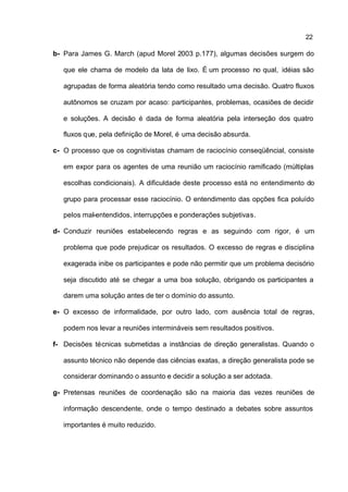 22

b- Para James G. March (apud Morel 2003 p.177), algumas decisões surgem do

   que ele chama de modelo da lata de lixo. É um processo no qual, idéias são

   agrupadas de forma aleatória tendo como resultado uma decisão. Quatro fluxos

   autônomos se cruzam por acaso: participantes, problemas, ocasiões de decidir

   e soluções. A decisão é dada de forma aleatória pela interseção dos quatro

   fluxos que, pela definição de Morel, é uma decisão absurda.

c- O processo que os cognitivistas chamam de raciocínio conseqüêncial, consiste

   em expor para os agentes de uma reunião um raciocínio ramificado (múltiplas

   escolhas condicionais). A dificuldade deste processo está no entendimento do

   grupo para processar esse raciocínio. O entendimento das opções fica poluído

   pelos mal-entendidos, interrupções e ponderações subjetivas.

d- Conduzir reuniões estabelecendo regras e as seguindo com rigor, é um

   problema que pode prejudicar os resultados. O excesso de regras e disciplina

   exagerada inibe os participantes e pode não permitir que um problema decisório

   seja discutido até se chegar a uma boa solução, obrigando os participantes a

   darem uma solução antes de ter o domínio do assunto.

e- O excesso de informalidade, por outro lado, com ausência total de regras,

   podem nos levar a reuniões intermináveis sem resultados positivos.

f- Decisões técnicas submetidas a instâncias de direção generalistas. Quando o

   assunto técnico não depende das ciências exatas, a direção generalista pode se

   considerar dominando o assunto e decidir a solução a ser adotada.

g- Pretensas reuniões de coordenação são na maioria das vezes reuniões de

   informação descendente, onde o tempo destinado a debates sobre assuntos

   importantes é muito reduzido.
 