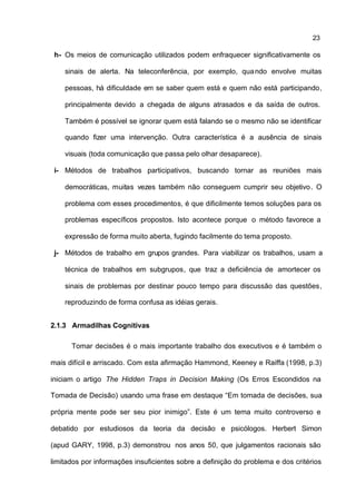 23

 h- Os meios de comunicação utilizados podem enfraquecer significativamente os

    sinais de alerta. Na teleconferência, por exemplo, qua ndo envolve muitas

    pessoas, há dificuldade em se saber quem está e quem não está participando,

    principalmente devido a chegada de alguns atrasados e da saída de outros.

    Também é possível se ignorar quem está falando se o mesmo não se identificar

    quando fizer uma intervenção. Outra característica é a ausência de sinais

    visuais (toda comunicação que passa pelo olhar desaparece).

 i- Métodos de trabalhos participativos, buscando tornar as reuniões mais

    democráticas, muitas vezes também não conseguem cumprir seu objetivo . O

    problema com esses procedimentos, é que dificilmente temos soluções para os

    problemas específicos propostos. Isto acontece porque o método favorece a

    expressão de forma muito aberta, fugindo facilmente do tema proposto.

 j- Métodos de trabalho em grupos grandes. Para viabilizar os trabalhos, usam a

    técnica de trabalhos em subgrupos, que traz a deficiência de amortecer os

    sinais de problemas por destinar pouco tempo para discussão das questões,

    reproduzindo de forma confusa as idéias gerais.


2.1.3 Armadilhas Cognitivas

      Tomar decisões é o mais importante trabalho dos executivos e é também o

mais difícil e arriscado. Com esta afirmação Hammond, Keeney e Raiffa (1998, p.3)

iniciam o artigo The Hidden Traps in Decision Making (Os Erros Escondidos na

Tomada de Decisão) usando uma frase em destaque “Em tomada de decisões, sua

própria mente pode ser seu pior inimigo”. Este é um tema muito controverso e

debatido por estudiosos da teoria da decisão e psicólogos. Herbert Simon

(apud GARY, 1998, p.3) demonstrou nos anos 50, que julgamentos racionais são

limitados por informações insuficientes sobre a definição do problema e dos critérios
 