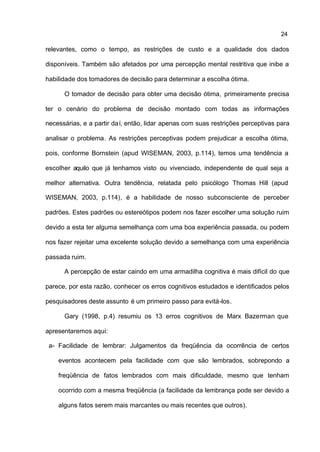 24

relevantes, como o tempo, as restrições de custo e a qualidade dos dados

disponíveis. Também são afetados por uma percepção mental restritiva que inibe a

habilidade dos tomadores de decisão para determinar a escolha ótima.

      O tomador de decisão para obter uma decisão ótima, primeiramente precisa

ter o cenário do problema de decisão montado com todas as informações

necessárias, e a partir daí, então, lidar apenas com suas restrições perceptivas para

analisar o problema. As restrições perceptivas podem prejudicar a escolha ótima,

pois, conforme Bornstein (apud WISEMAN, 2003, p.114), temos uma tendência a

escolher aquilo que já tenhamos visto ou vivenciado, independente de qual seja a

melhor alternativa. Outra tendência, relatada pelo psicólogo Thomas Hill (apud

WISEMAN, 2003, p.114), é a habilidade de nosso subconsciente de perceber

padrões. Estes padrões ou estereótipos podem nos fazer escolher uma solução ruim

devido a esta ter alguma semelhança com uma boa experiência passada, ou podem

nos fazer rejeitar uma excelente solução devido a semelhança com uma experiência

passada ruim.

      A percepção de estar caindo em uma armadilha cognitiva é mais difícil do que

parece, por esta razão, conhecer os erros cognitivos estudados e identificados pelos

pesquisadores deste assunto é um primeiro passo para evitá-los.

      Gary (1998, p.4) resumiu os 13 erros cognitivos de Marx Bazerman que

apresentaremos aqui:

 a- Facilidade de lembrar: Julgamentos da freqüência da ocorrência de certos

    eventos acontecem pela facilidade com que são lembrados, sobrepondo a

    freqüência de fatos lembrados com mais dificuldade, mesmo que tenham

    ocorrido com a mesma freqüência (a facilidade da lembrança pode ser devido a

    alguns fatos serem mais marcantes ou mais recentes que outros).
 