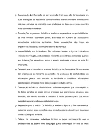 25

b- Capacidade da informação de ser lembrada: Indivíduos são tendenciosos em

   suas avaliações da freqüência com que certos eventos ocorrem, influenciados

   pela sua estrutura de memória, que privilegiará os tipos de eventos que tê m

   mais facilidade de lembrar.

c- Associações enganosas: Indivíduos tendem a superestimar as probabilidades

   de dois eventos ocorrerem juntos, baseados no número de associações

   semelhantes    anteriores     lembradas.   Essas   associações   são   frutos   da

   experiência pessoal ou da influência social do indivíduo

d- Insensibilidade aos indicadores: Os indivíduos tendem a ignorar indicadores

   (índices de evolução, probabilidades referente a ocorrências similares), quando

   têm informações descritivas sobre o evento analisado, mesmo se esta for

   irrelevante.

e- Desconsiderar o tamanho da amostra: Indivíduos freqüentemente falham ao não

   dar importância ao tamanho da amostra na avaliação da confiabilidade da

   informação gerada pela amostra. A tendência a considerar informações

   estatísticas de amostras muito pequenas pode induzir a erros.

f- Concepção errônea da aleatoriedade: Indivíduos esperam que uma seqüência

   de dados gerados ao acaso por um processo que aparenta ser aleatório, seja

   aleatório, até mesmo quando a amostra é muito pequena para que essas

   expectativas sejam validadas estatisticamente.

g- Regressão para a média: Os indivíduos tendem a ignorar o fato que eventos

   extremos tendem a ser exceções e que em subseqüentes tentativas o fenômeno

   tende a voltar para a média.

h- Falácia da conjunção: Indivíduos tendem a julgar erroneamente que a

   probabilidade de ocorrer uma conjunção (uma combinação de dois ou mais
 