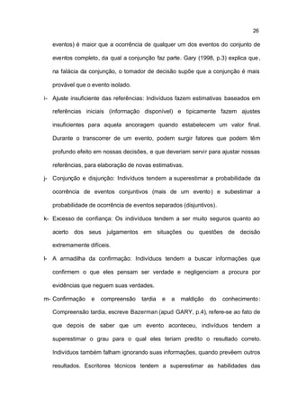 26

   eventos) é maior que a ocorrência de qualquer um dos eventos do conjunto de

   eventos completo, da qual a conjunção faz parte. Gary (1998, p.3) explica que ,

   na falácia da conjunção, o tomador de decisão supõe que a conjunção é mais

   provável que o evento isolado.

i- Ajuste insuficiente das referências: Indivíduos fazem estimativas baseados em

   referências iniciais (informação disponível) e tipicamente fazem ajustes

   insuficientes para aquela ancoragem quando estabelecem um valor final.

   Durante o transcorrer de um evento, podem surgir fatores que podem têm

   profundo efeito em nossas decisões, e que deveriam servir para ajustar nossas

   referências, para elaboração de novas estimativas.

j- Conjunção e disjunção: Indivíduos tendem a superestimar a probabilidade da

   ocorrência de eventos conjuntivos (mais de um evento ) e subestimar a

   probabilidade de ocorrência de eventos separados (disjuntivos).

k- Excesso de confiança: Os indivíduos tendem a ser muito seguros quanto ao

   acerto   dos seus julgamentos em situações ou questões de decisão

   extremamente difíceis.

l- A armadilha da confirmação: Indivíduos tendem a buscar informações que

   confirmem o que eles pensam ser verdade e negligenciam a procura por

   evidências que neguem suas verdades.

m- Confirmação   e   compreensão     tardia   e   a   maldição   do   conhecimento :

   Compreensão tardia, escreve Bazerman (apud GARY, p.4), refere-se ao fato de

   que depois de saber que um evento aconteceu, indivíduos tendem a

   superestimar o grau para o qual eles teriam predito o resultado correto.

   Indivíduos também falham ignorando suas informações, quando prevêem outros

   resultados. Escritores técnicos tendem a superestimar as habilidades das
 