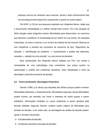 27

      pessoas comuns em entender seus manuais, devido a este conhecimento lhes

      ser psicologicamente disponível, esquecendo o quanto os outros sabem.

        Fiol (2001, p.19) em sua pesquisa realizada com dirigentes latinos, relata que

o desconcerto metodológico é o reflexo mental mais comum. Em uma situação de

difícil solução, estes dirigentes sentem dificuldades para desenvolver um raciocínio

que estruture o problema. A necessidade de por ordem em sua mente, em situações

imprevistas, os induz a recorrer a um mínimo de método formal racional. Observa-se

com freqüência a escolha por processos de raciocínio do tipo: “diagnóstico da

situação ? identificação do problema ? levantamento e análise das diferentes

soluções ? seleção de uma solução”, ou uma árvore de decisões.

        Esta necessidade dos dirigentes latinos relatada por Fiol, nos mostra a

necessidade de uma metodologia mais consistente, que possa auxiliar na

estruturação e análise dos problemas decisórios. Esta metodologia é tema da

abordagem prescritiva da teoria da decisão.


2.2   Teoria da Decisão: Abordagem Prescritiva

        Clemen (1995, p.2) afirma que decisões são difíceis porque podem envolver

dificuldades diferentes, e freqüentemente, dificuldades especiais. Essas dificuldades

podem ocorrer, por exemplo, por haver o interesse de vários grupos a serem

satisfeitos, informações limitadas ou novos problemas a serem gerados pela

decisão adotada. Segundo Clemen, existem quatro origens de dificuldade para

tomada de decisão, e em todas elas, as abordagens de análise de decisão podem

ajudar o tomador de decisão:

 a- Complexidade da decisão;

 b- Incertezas inerentes à situação da decisão;
 