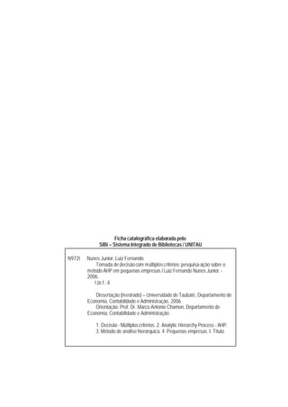 Ficha catalográfica elaborada pelo
              SIBi – Sistema Integrado de Bibliotecas / UNITAU

N972t   Nunes Junior, Luiz Fernando
            Tomada de decisão com múltiplos critérios: pesquisa-ação sobre o
        método AHP em pequenas empresas / Luiz Fernando Nunes Junior. -
        2006.
           126 f.: il.

           Dissertação (mestrado) – Universidade de Taubaté, Departamento de
        Economia, Contabilidade e Administração, 2006.
           Orientação: Prof. Dr. Marco Antonio Chamon, Departamento de
        Economia, Contabilidade e Administração.

            1. Decisão - Múltiplos critérios. 2. Analytic Hierarchy Process - AHP.
            3. Método de análise hierárquica. 4. Pequenas empresas. I. Título.
 