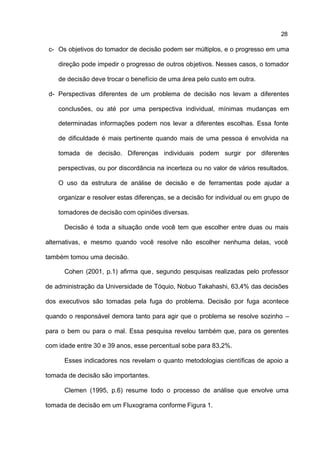28

 c- Os objetivos do tomador de decisão podem ser múltiplos, e o progresso em uma

    direção pode impedir o progresso de outros objetivos. Nesses casos, o tomador

    de decisão deve trocar o benefício de uma área pelo custo em outra.

 d- Perspectivas diferentes de um problema de decisão nos levam a diferentes

    conclusões, ou até por uma perspectiva individual, mínimas mudanças em

    determinadas informações podem nos levar a diferentes escolhas. Essa fonte

    de dificuldade é mais pertinente quando mais de uma pessoa é envolvida na

    tomada de decisão. Diferenças individuais podem surgir por diferentes

    perspectivas, ou por discordância na incerteza ou no valor de vários resultados.

    O uso da estrutura de análise de decisão e de ferramentas pode ajudar a

    organizar e resolver estas diferenças, se a decisão for individual ou em grupo de

    tomadores de decisão com opiniões diversas.

      Decisão é toda a situação onde você tem que escolher entre duas ou mais

alternativas, e mesmo quando você resolve não escolher nenhuma delas, você

também tomou uma decisão.

      Cohen (2001, p.1) afirma que , segundo pesquisas realizadas pelo professor

de administração da Universidade de Tóquio, Nobuo Takahashi, 63,4% das decisões

dos executivos são tomadas pela fuga do problema. Decisão por fuga acontece

quando o responsável demora tanto para agir que o problema se resolve sozinho –

para o bem ou para o mal. Essa pesquisa revelou também que, para os gerentes

com idade entre 30 e 39 anos, esse percentual sobe para 83,2%.

      Esses indicadores nos revelam o quanto metodologias científicas de apoio a

tomada de decisão são importantes.

      Clemen (1995, p.6) resume todo o processo de análise que envolve uma

tomada de decisão em um Fluxograma conforme Figura 1.
 
