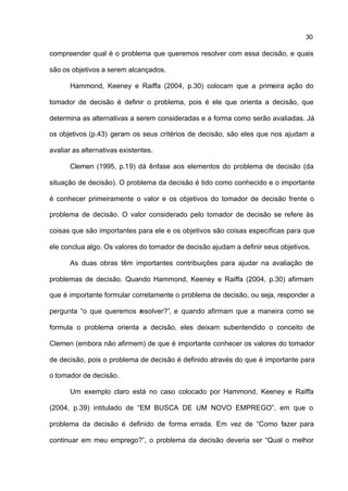 30

compreender qual é o problema que queremos resolver com essa decisão, e quais

são os objetivos a serem alcançados.

      Hammond, Keeney e Raiffa (2004, p.30) colocam que a primeira ação do

tomador de decisão é definir o problema, pois é ele que orienta a decisão, que

determina as alternativas a serem consideradas e a forma como serão avaliadas. Já

os objetivos (p.43) geram os seus critérios de decisão, são eles que nos ajudam a

avaliar as alternativas existentes.

      Clemen (1995, p.19) dá ênfase aos elementos do problema de decisão (da

situação de decisão). O problema da decisão é tido como conhecido e o importante

é conhecer primeiramente o valor e os objetivos do tomador de decisão frente o

problema de decisão. O valor considerado pelo tomador de decisão se refere às

coisas que são importantes para ele e os objetivos são coisas específicas para que

ele conclua algo. Os valores do tomador de decisão ajudam a definir seus objetivos.

      As duas obras têm importantes contribuições para ajudar na avaliação de

problemas de decisão. Quando Hammond, Keeney e Raiffa (2004, p.30) afirmam

que é importante formular corretamente o problema de decisão, ou seja, responder a

pergunta “o que queremos resolver?”, e quando afirmam que a maneira como se

formula o problema orienta a decisão, eles deixam subentendido o conceito de

Clemen (embora não afirmem) de que é importante conhecer os valores do tomador

de decisão, pois o problema de decisão é definido através do que é importante para

o tomador de decisão.

      Um exemplo claro está no caso colocado por Hammond, Keeney e Raiffa

(2004, p.39) intitulado de “EM BUSCA DE UM NOVO EMPREGO”, em que o

problema da decisão é definido de forma errada. Em vez de “Como fazer para

continuar em meu emprego?”, o problema da decisão deveria ser “Qual o melhor
 