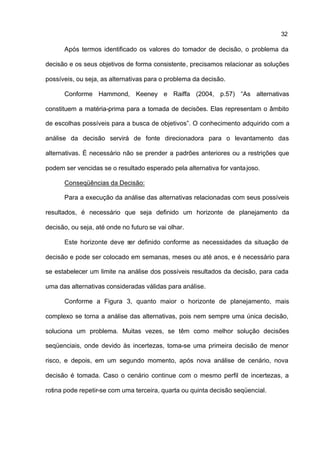 32

      Após termos identificado os valores do tomador de decisão, o problema da

decisão e os seus objetivos de forma consistente, precisamos relacionar as soluções

possíveis, ou seja, as alternativas para o problema da decisão.

      Conforme Hammond, Keeney e Raiffa (2004, p.57) “As alternativas

constituem a matéria-prima para a tomada de decisões. Elas representam o âmbito

de escolhas possíveis para a busca de objetivos”. O conhecimento adquirido com a

análise da decisão servirá de fonte direcionadora para o levantamento das

alternativas. É necessário não se prender a padrões anteriores ou a restrições que

podem ser vencidas se o resultado esperado pela alternativa for vanta joso.

      Conseqüências da Decisão:

      Para a execução da análise das alternativas relacionadas com seus possíveis

resultados, é necessário que seja definido um horizonte de planejamento da

decisão, ou seja, até onde no futuro se vai olhar.

      Este horizonte deve ser definido conforme as necessidades da situação de

decisão e pode ser colocado em semanas, meses ou até anos, e é necessário para

se estabelecer um limite na análise dos possíveis resultados da decisão, para cada

uma das alternativas consideradas válidas para análise.

      Conforme a Figura 3, quanto maior o horizonte de planejamento, mais

complexo se torna a análise das alternativas, pois nem sempre uma única decisão,

soluciona um problema. Muitas vezes, se têm como melhor solução decisões

seqüenciais, onde devido às incertezas, toma-se uma primeira decisão de menor

risco, e depois, em um segundo momento, após nova análise de cenário, nova

decisão é tomada. Caso o cenário continue com o mesmo perfil de incertezas, a

rotina pode repetir-se com uma terceira, quarta ou quinta decisão seqüencial.
 