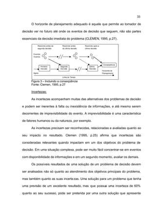 33

      O horizonte de planejamento adequado é aquele que permite ao tomador de

decisão ver no futuro até onde os eventos de decisão que seguem, não são partes

essenciais da decisão imediata do problema (CLEMEN, 1995, p.27).

            Resolvido antes da    Resolvido antes     Resolvido após a
            segunda decisão       da última decisão   última decisão


        Eventos
        Incertos



                                                                          Conseqüência
                   Primeira      Segunda                  Última
                   Decisão       Decisão                  Decisão
                                                                         Horizonte de
        Agora                                                            Planejamento

                                  Linha do Tempo

      Figura 3 – Incluindo a conseqüência
      Fonte: Clemen, 1995, p.27

      Incertezas:

      As incertezas acompanham muitas das alternativas dos problemas de decisão

e podem ser inerentes à falta ou inexistência de informações, e até mesmo serem

decorrentes de imprevisibilidade do evento. A imprevisibilidade é uma característica

de fatores humanos ou da natureza, por exemplo.

      As incertezas precisam ser reconhecidas, relacionadas e avaliadas quanto ao

seu impacto no resultado. Clemen (1995, p.25) afirma que incertezas são

consideradas relevantes quando impactam em um dos objetivos do problema de

decisão. Em uma situação complexa, pode ser muito fácil concentrar-se em eventos

com disponibilidade de informações e em um segundo momento, avaliar os demais.

      Os possíveis resultados de uma solução de um problema de decisão devem

ser analisados não só quanto ao atendimento dos objetivos principais do problema,

mas também quanto as suas incerte zas. Uma solução para um problema que tenha

uma previsão de um excelente resultado, mas que possua uma incerteza de 60%

quanto ao seu sucesso, pode ser preterida por uma outra solução que apresente
 