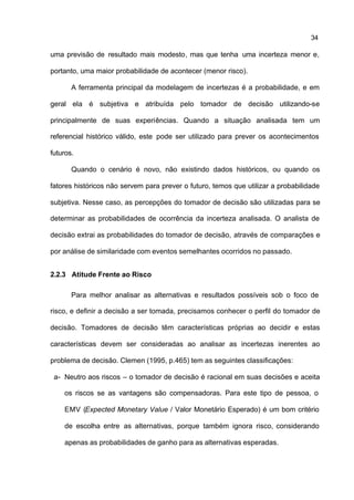 34

uma previsão de resultado mais modesto, mas que tenha uma incerteza menor e,

portanto, uma maior probabilidade de acontecer (menor risco).

       A ferramenta principal da modelagem de incertezas é a probabilidade, e em

geral ela é subjetiva e atribuída pelo tomador de decisão utilizando-se

principalmente de suas experiências. Quando a situação analisada tem um

referencial histórico válido, este pode ser utilizado para prever os acontecimentos

futuros.

       Quando o cenário é novo, não existindo dados históricos, ou quando os

fatores históricos não servem para prever o futuro, temos que utilizar a probabilidade

subjetiva. Nesse caso, as percepções do tomador de decisão são utilizadas para se

determinar as probabilidades de ocorrência da incerteza analisada. O analista de

decisão extrai as probabilidades do tomador de decisão, através de comparações e

por análise de similaridade com eventos semelhantes ocorridos no passado.


2.2.3 Atitude Frente ao Risco

       Para melhor analisar as alternativas e resultados possíveis sob o foco de

risco, e definir a decisão a ser tomada, precisamos conhecer o perfil do tomador de

decisão. Tomadores de decisão têm características próprias ao decidir e estas

características devem ser consideradas ao analisar as incertezas inerentes ao

problema de decisão. Clemen (1995, p.465) tem as seguintes classificações:

 a- Neutro aos riscos – o tomador de decisão é racional em suas decisões e aceita

    os riscos se as vantagens são compensadoras. Para este tipo de pessoa, o

    EMV (Expected Monetary Value / Valor Monetário Esperado) é um bom critério

    de escolha entre as alternativas, porque também ignora risco, considerando

    apenas as probabilidades de ganho para as alternativas esperadas.
 