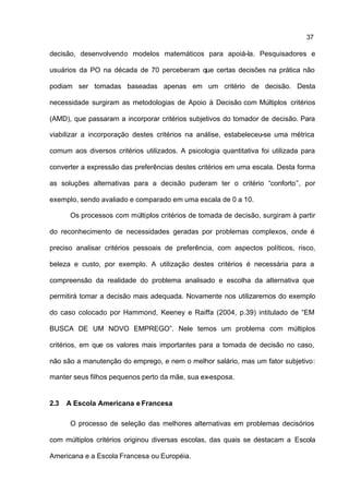 37

decisão, desenvolvendo modelos matemáticos para apoiá-la. Pesquisadores e

usuários da PO na década de 70 perceberam que certas decisões na prática não

podiam ser tomadas baseadas apenas em um critério de decisão. Desta

necessidade surgiram as metodologias de Apoio à Decisão com Múltiplos critérios

(AMD), que passaram a incorporar critérios subjetivos do tomador de decisão. Para

viabilizar a incorporação destes critérios na análise, estabeleceu-se uma métrica

comum aos diversos critérios utilizados. A psicologia quantitativa foi utilizada para

converter a expressão das preferências destes critérios em uma escala. Desta forma

as soluções alternativas para a decisão puderam ter o critério “conforto”, por

exemplo, sendo avaliado e comparado em uma escala de 0 a 10.

       Os processos com múltiplos critérios de tomada de decisão, surgiram à partir

do reconhecimento de necessidades geradas por problemas complexos, onde é

preciso analisar critérios pessoais de preferência, com aspectos políticos, risco,

beleza e custo, por exemplo. A utilização destes critérios é necessária para a

compreensão da realidade do problema analisado e escolha da alternativa que

permitirá tomar a decisão mais adequada. Novamente nos utilizaremos do exemplo

do caso colocado por Hammond, Keeney e Raiffa (2004, p.39) intitulado de “EM

BUSCA DE UM NOVO EMPREGO”. Nele temos um problema com múltiplos

critérios, em que os valores mais importantes para a tomada de decisão no caso,

não são a manutenção do emprego, e nem o melhor salário, mas um fator subjetivo:

manter seus filhos pequenos perto da mãe, sua ex-esposa.


2.3   A Escola Americana e Francesa

       O processo de seleção das melhores alternativas em problemas decisórios

com múltiplos critérios originou diversas escolas, das quais se destacam a Escola

Americana e a Escola Francesa ou Européia.
 